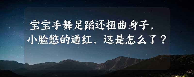 宝宝手舞足蹈还扭曲身子，小脸憋的通红，这是怎么了？