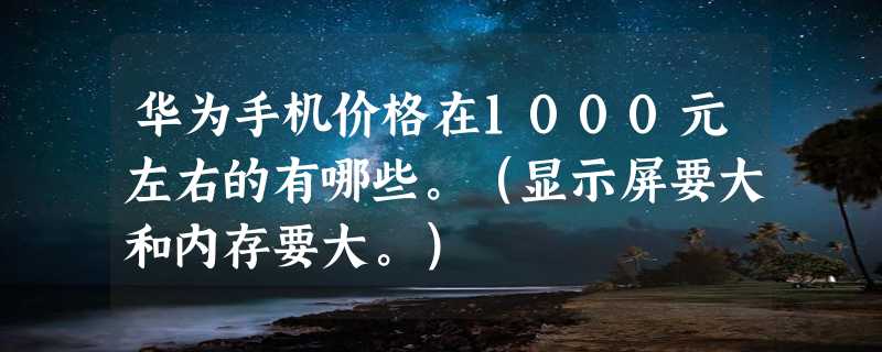 华为手机价格在1000元左右的有哪些。（显示屏要大和内存要大。）