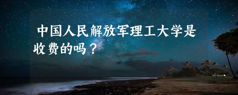 中国人民解放军理工大学是收费的吗？