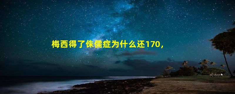 梅西得了侏儒症为什么还170，13岁持续打生长激素逆天改命