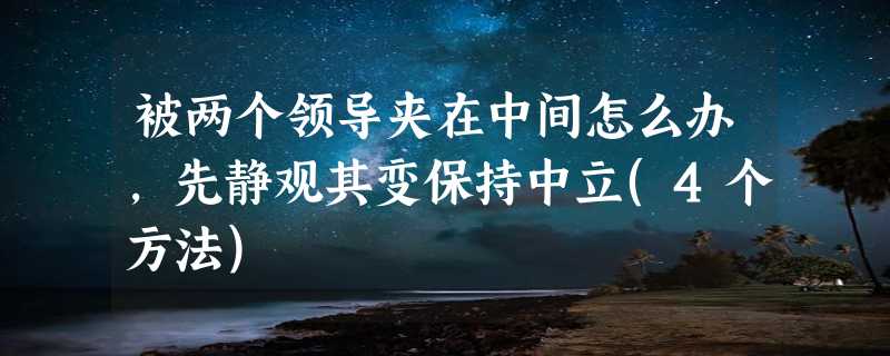 被两个领导夹在中间怎么办，先静观其变保持中立(4个方法)