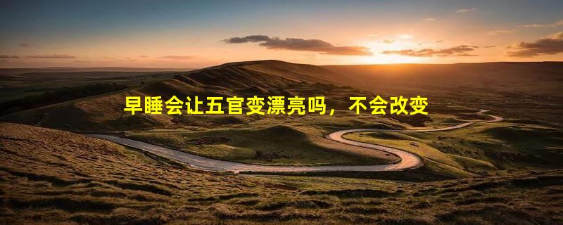 早睡会让五官变漂亮吗，不会改变五官/但是会变漂亮(皮肤)