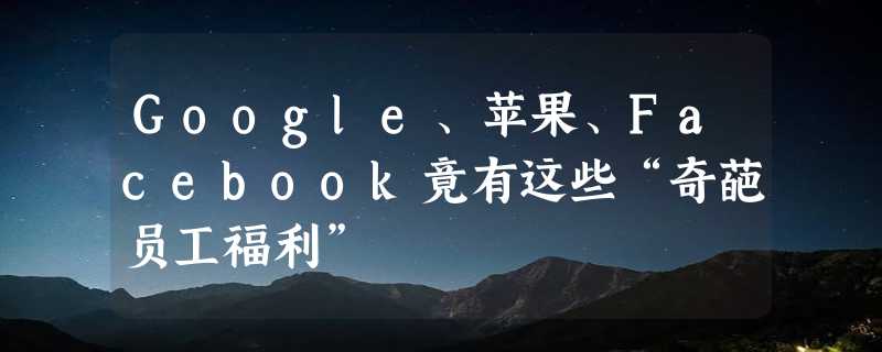 Google、苹果、Facebook竟有这些“奇葩员工福利”