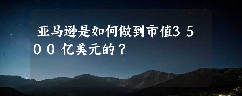 亚马逊是如何做到市值3500亿美元的？