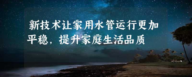 新技术让家用水管运行更加平稳，提升家庭生活品质