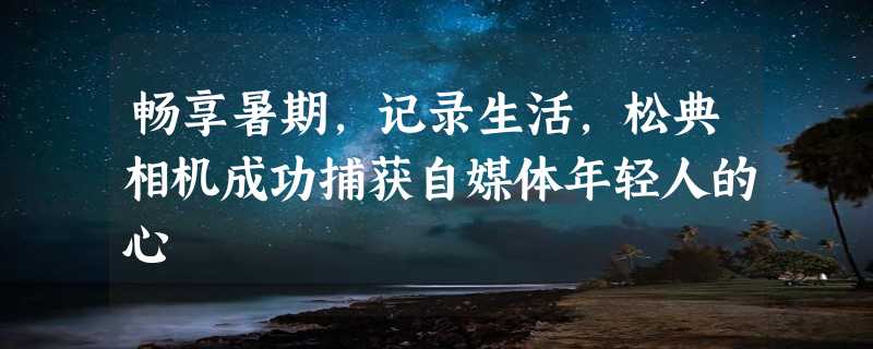 畅享暑期，记录生活，松典相机成功捕获自媒体年轻人的心