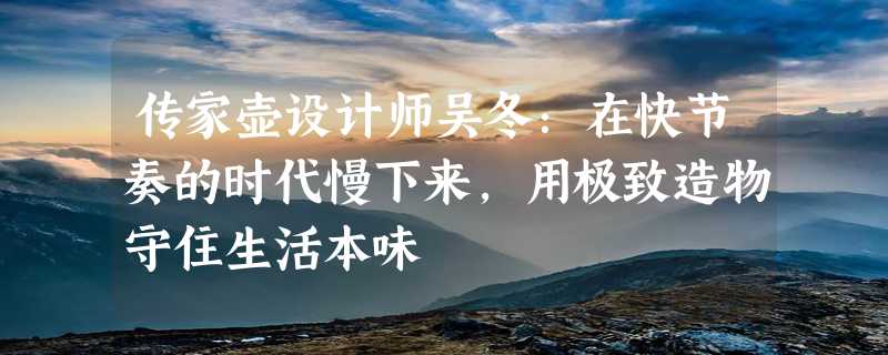 传家壶设计师吴冬：在快节奏的时代慢下来，用极致造物守住生活本味