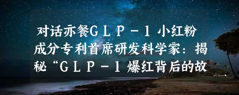 对话亦餐GLP-1小红粉成分专利首席研发科学家：揭秘“GLP-1爆红背后的故事”