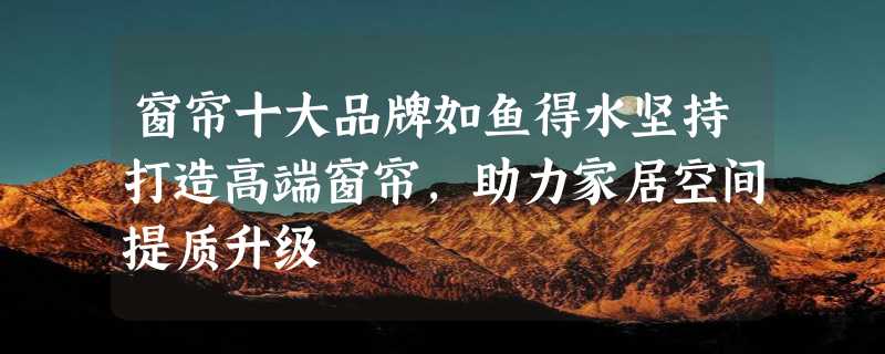 窗帘十大品牌如鱼得水坚持打造高端窗帘，助力家居空间提质升级