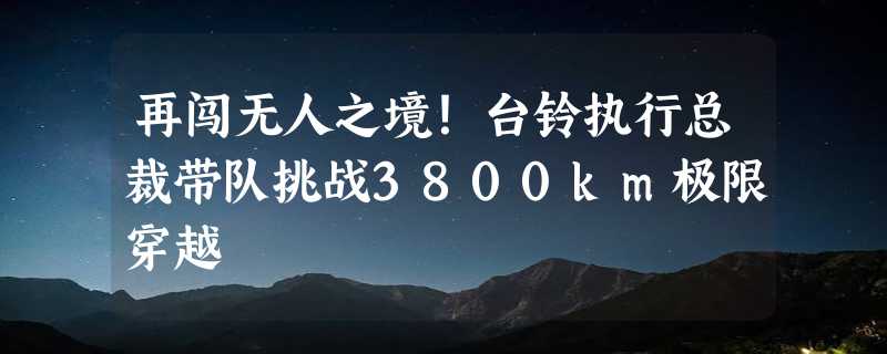 再闯无人之境！台铃执行总裁带队挑战3800km极限穿越