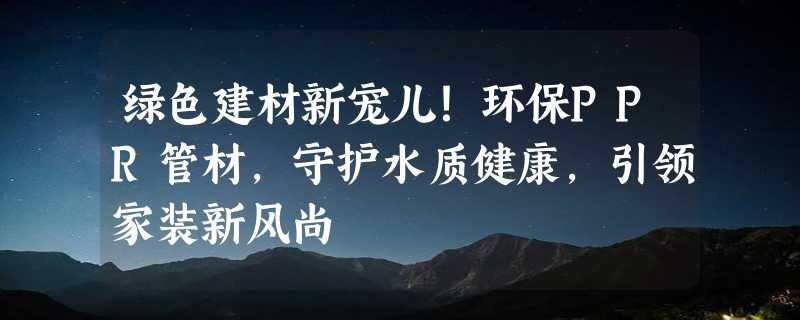 绿色建材新宠儿！环保PPR管材，守护水质健康，引领家装新风尚