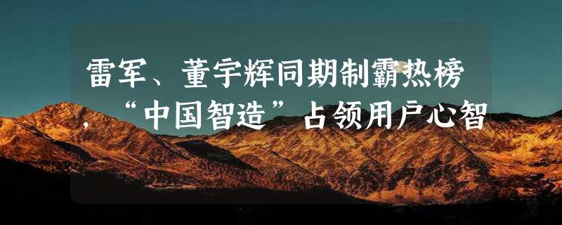 雷军、董宇辉同期制霸热榜，“中国智造”占领用户心智