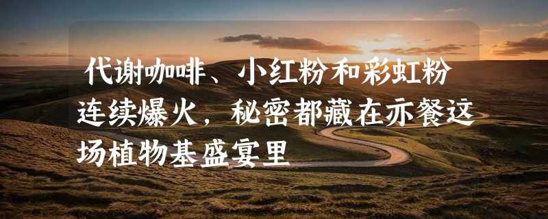 代谢咖啡、小红粉和彩虹粉连续爆火，秘密都藏在亦餐这场植物基盛宴里