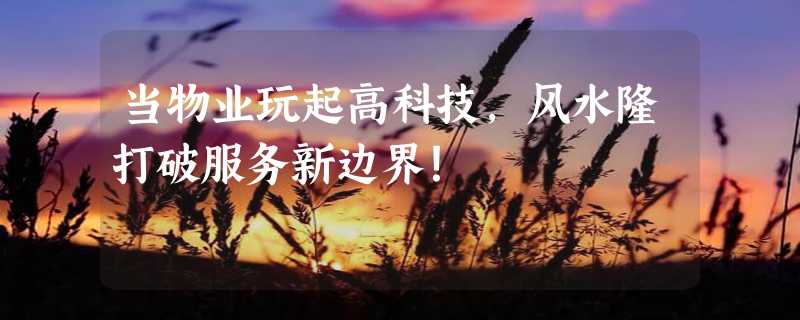 当物业玩起高科技，风水隆打破服务新边界！