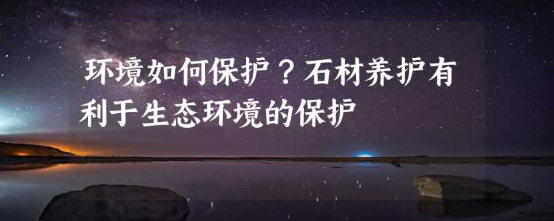 环境如何保护？石材养护有利于生态环境的保护