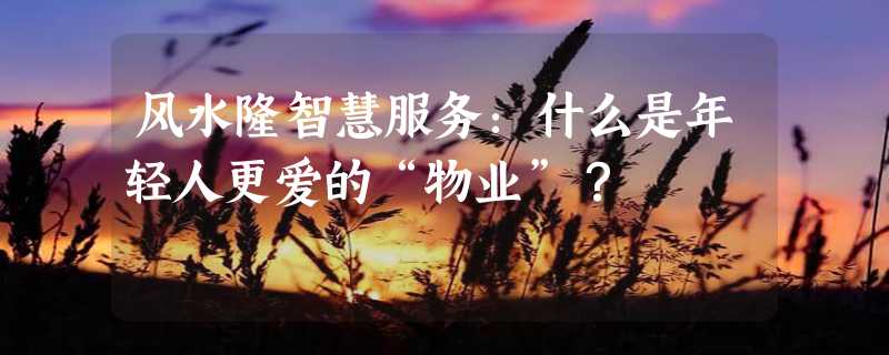 风水隆智慧服务：什么是年轻人更爱的“物业”？