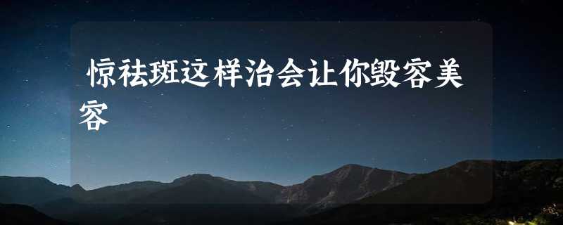 惊祛斑这样治会让你毁容美容