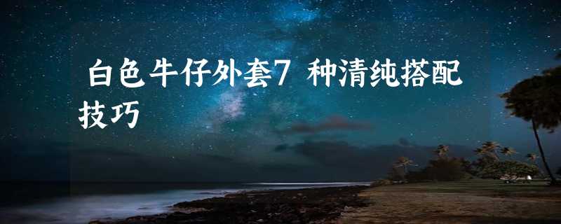 白色牛仔外套7种清纯搭配技巧