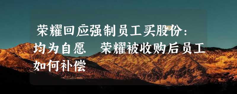 荣耀回应强制员工买股份：均为自愿 荣耀被收购后员工如何补偿