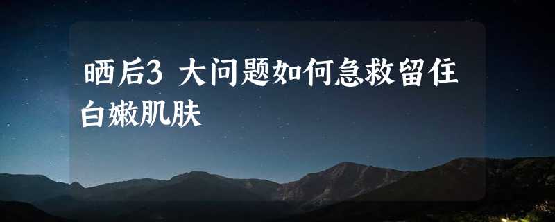 晒后3大问题如何急救留住白嫩肌肤