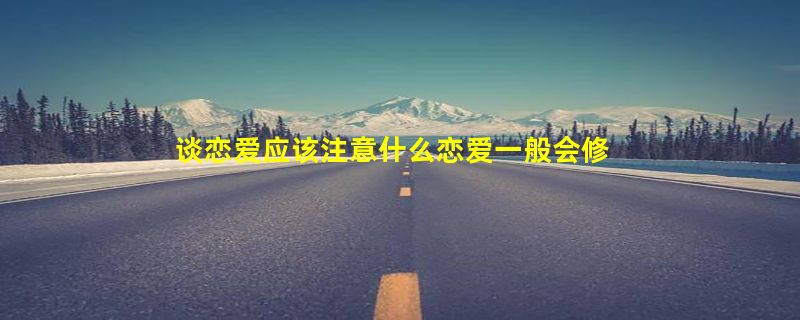 谈恋爱应该注意什么恋爱一般会修成正果吗