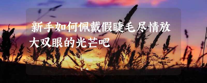 新手如何佩戴假睫毛尽情放大双眼的光芒吧