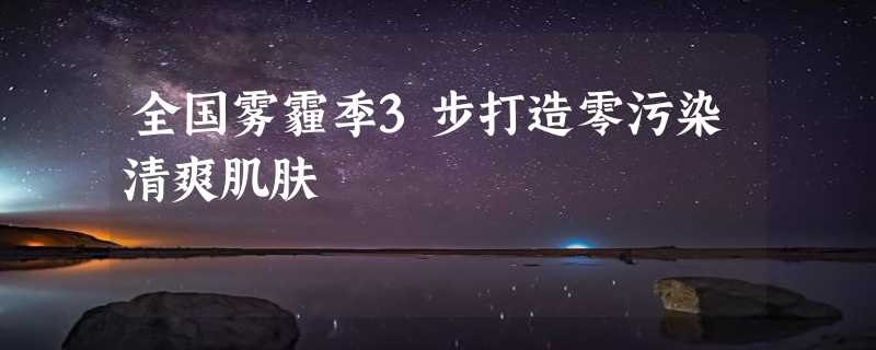 全国雾霾季3步打造零污染清爽肌肤