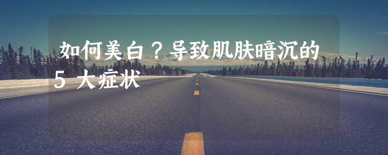 如何美白？导致肌肤暗沉的5大症状