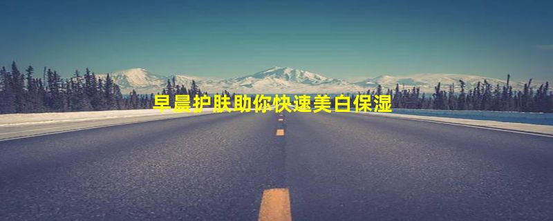 早晨护肤助你快速美白保湿