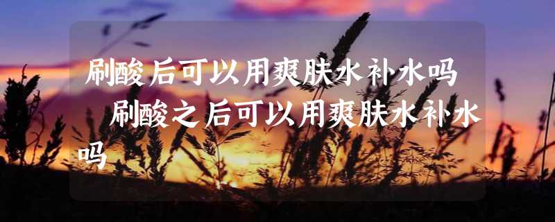 刷酸后可以用爽肤水补水吗 刷酸之后可以用爽肤水补水吗