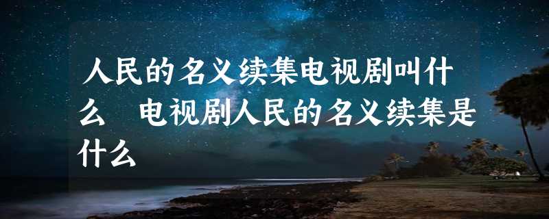 人民的名义续集电视剧叫什么 电视剧人民的名义续集是什么