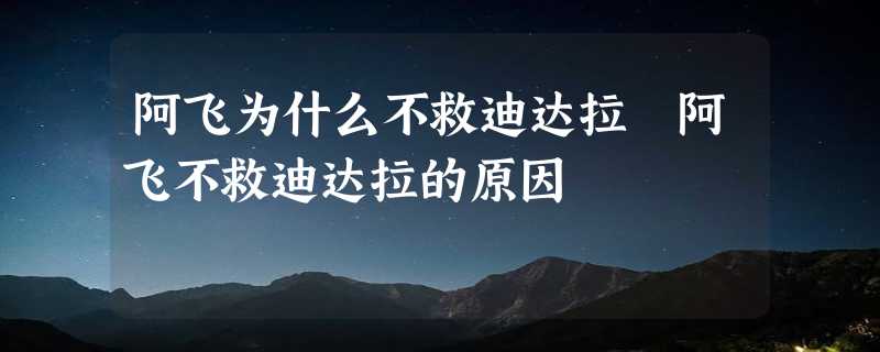 阿飞为什么不救迪达拉 阿飞不救迪达拉的原因