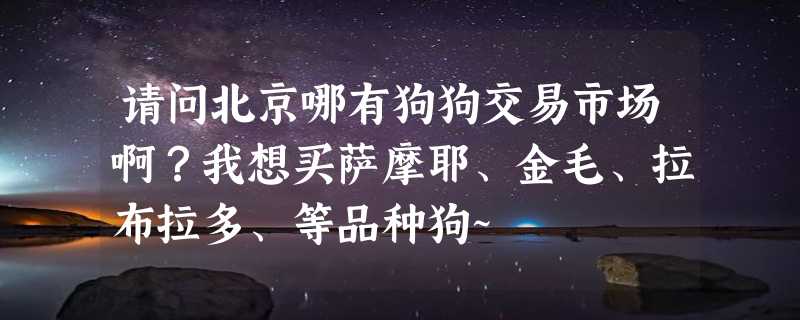 请问北京哪有狗狗交易市场啊？我想买萨摩耶、金毛、拉布拉多、等品种狗~