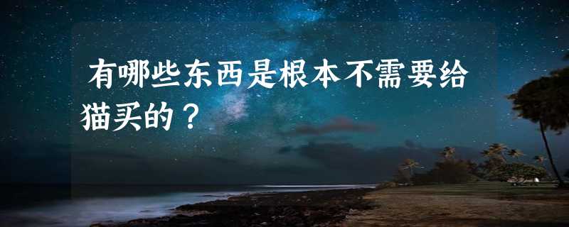 有哪些东西是根本不需要给猫买的？