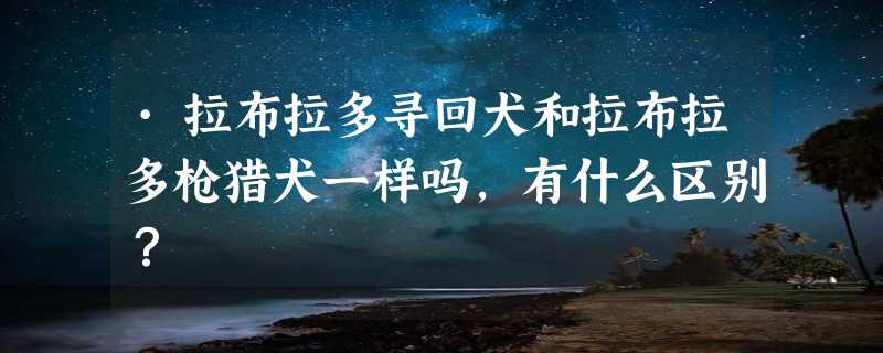 ·拉布拉多寻回犬和拉布拉多枪猎犬一样吗，有什么区别？