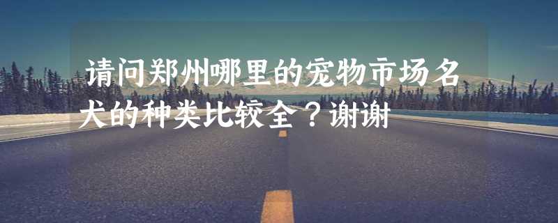 请问郑州哪里的宠物市场名犬的种类比较全？谢谢