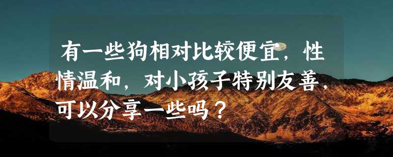 有一些狗相对比较便宜，性情温和，对小孩子特别友善，可以分享一些吗？