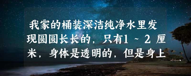 我家的桶装深洁纯净水里发现圆圆长长的，只有1~2厘米，身体是透明的，但是身上有一个个棕色的很细的圈圈，