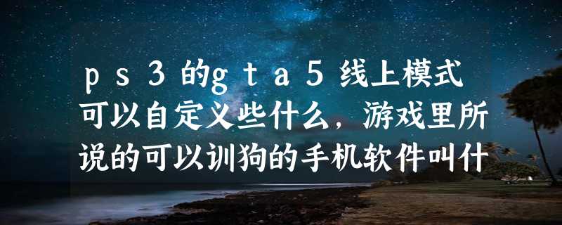 ps3的gta5线上模式可以自定义些什么，游戏里所说的可以训狗的手机软件叫什么有安卓平台的吗？