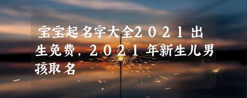 宝宝起名字大全2021出生免费，2021年新生儿男孩取名