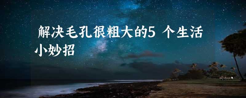 解决毛孔很粗大的5个生活小妙招