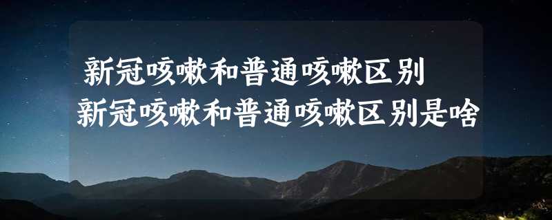 新冠咳嗽和普通咳嗽区别 新冠咳嗽和普通咳嗽区别是啥