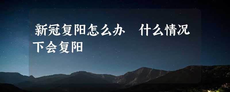 新冠复阳怎么办 什么情况下会复阳