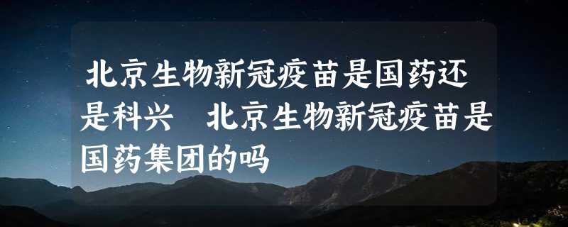 北京生物新冠疫苗是国药还是科兴 北京生物新冠疫苗是国药集团的吗