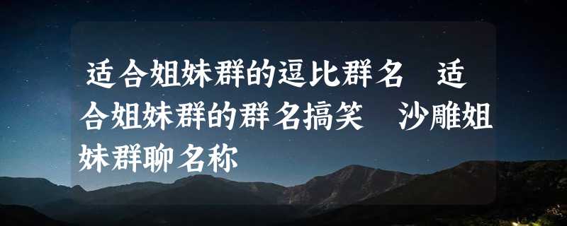 适合姐妹群的逗比群名 适合姐妹群的群名搞笑 沙雕姐妹群聊名称