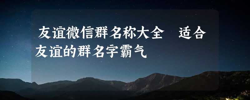 友谊微信群名称大全 适合友谊的群名字霸气