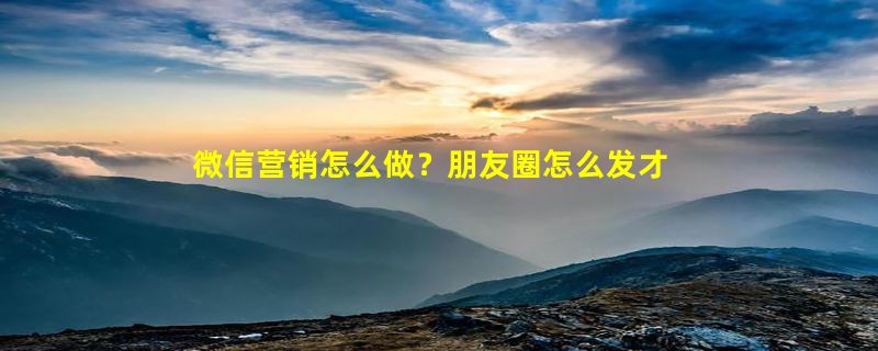 微信营销怎么做？朋友圈怎么发才好