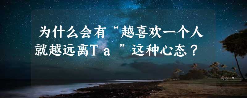 为什么会有“越喜欢一个人就越远离Ta”这种心态？