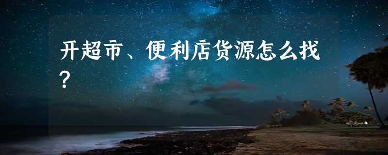 开超市、便利店货源怎么找？