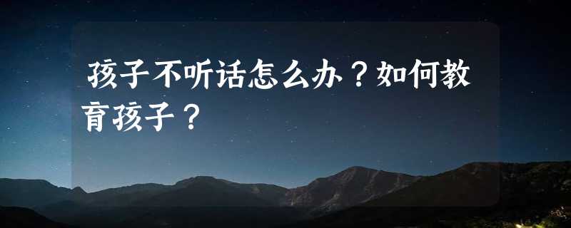 孩子不听话怎么办？如何教育孩子？